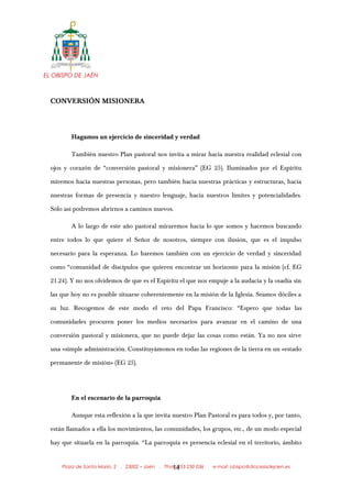 EL OBISPO DE JAÉN
CONVERSIÓN MISIONERA
Hagamos un ejercicio de sinceridad y verdad
También nuestro Plan pastoral nos invita a mirar hacia nuestra realidad eclesial con
ojos y corazón de “conversión pastoral y misionera” (EG 25). Iluminados por el Espíritu
miremos hacia nuestras personas, pero también hacia nuestras prácticas y estructuras, hacia
nuestras formas de presencia y nuestro lenguaje, hacia nuestros límites y potencialidades.
Sólo así podremos abrirnos a caminos nuevos.
A lo largo de este año pastoral miraremos hacia lo que somos y hacemos buscando
entre todos lo que quiere el Señor de nosotros, siempre con ilusión, que es el impulso
necesario para la esperanza. Lo haremos también con un ejercicio de verdad y sinceridad
como “comunidad de discípulos que quieren encontrar un horizonte para la misión (cf. EG
21.24). Y no nos olvidemos de que es el Espíritu el que nos empuje a la audacia y la osadía sin
las que hoy no es posible situarse coherentemente en la misión de la Iglesia. Seamos dóciles a
su luz. Recogemos de este modo el reto del Papa Francisco: “Espero que todas las
comunidades procuren poner los medios necesarios para avanzar en el camino de una
conversión pastoral y misionera, que no puede dejar las cosas como están. Ya no nos sirve
una «simple administración. Constituyámonos en todas las regiones de la tierra en un «estado
permanente de misión» (EG 25).
En el escenario de la parroquia
Aunque esta reflexión a la que invita nuestro Plan Pastoral es para todos y, por tanto,
están llamados a ella los movimientos, las comunidades, los grupos, etc., de un modo especial
hay que situarla en la parroquia. “La parroquia es presencia eclesial en el territorio, ámbito
Plaza de Santa María, 2 . 23002 – Jaén . Tfno.: 953 230 036 . e-mail: obispo@diocesisdejaen.es14
 