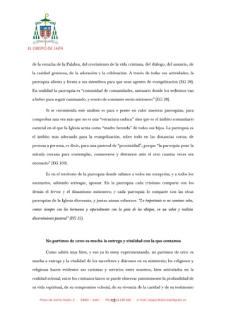 EL OBISPO DE JAÉN
de la escucha de la Palabra, del crecimiento de la vida cristiana, del diálogo, del anuncio, de
la caridad generosa, de la adoración y la celebración. A través de todas sus actividades, la
parroquia alienta y forma a sus miembros para que sean agentes de evangelización (EG 28).
En realidad la parroquia es “comunidad de comunidades, santuario donde los sedientos van
a beber para seguir caminando, y centro de constante envío misionero” (EG 28).
Si se recomienda este análisis es para e poner en valor nuestras parroquias, para
comprobar una vez más que no es una “estructura caduca” sino que es el ámbito comunitario
esencial en el que la Iglesia actúa como “madre fecunda” de todos sus hijos. La parroquia es
el ámbito más adecuado para la evangelización, sobre todo en las distancias cortas, de
persona a persona, es decir, para una pastoral de “proximidad”, porque “la parroquia pone la
mirada cercana para contemplar, conmoverse y detenerse ante el otro cuantas veces sea
necesario” (EG 169).
Es en el territorio de la parroquia donde salimos a todos sin excepción, y a todos los
escenarios, sabiendo arriesgar, apostar. En la parroquia cada cristiano comparte con los
demás el fervor y el dinamismo misionero; y cada parroquia lo comparte con las otras
parroquias de la Iglesia diocesana, y juntas aúnan esfuerzos. “Lo importante es no caminar solos,
contar siempre con los hermanos y especialmente con la guía de los obispos, en un sabio y realista
discernimiento pastoral” (EG 33).
No partimos de cero: es mucha la entrega y vitalidad con la que contamos
Como sabéis muy bien, y eso ya lo estoy experimentando, no partimos de cero: es
mucha a entrega y la vitalidad de los sacerdotes y diáconos en su ministerio; los religiosos y
religiosas hacen evidentes sus carismas y servicios entre nosotros, bien articulados en la
realidad eclesial; entre los cristianos laicos se puede observar patentemente la profundidad de
su vida espiritual, de su compromiso eclesial, de su vivencia de la caridad y de su testimonio
Plaza de Santa María, 2 . 23002 – Jaén . Tfno.: 953 230 036 . e-mail: obispo@diocesisdejaen.es15
 