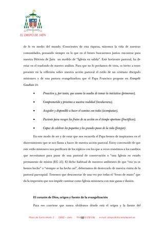 EL OBISPO DE JAÉN
de fe en medio del mundo. Conscientes de esta riqueza, miremos la vida de nuestras
comunidades, pensando siempre en lo que en el futuro buscaremos juntos: encontrar para
nuestra Diócesis de Jaén un modelo de “Iglesia en salida”. Este horizonte pastoral, ha de
estar en el trasfondo de nuestro análisis. Para que no lo perdamos de vista, os invito a tener
presente en la reflexión sobre nuestra acción pastoral el estilo de un cristiano discípulo
misionero y de una pastora evangelizadora que el Papa Francisco propone en Evangelii
Gaudium 24:
• Proactivo y, por tanto, que asume la osadía de tomar la iniciativa (primerear),
• Comprometido y próximo a nuestra realidad (involucrarse),
• Acogedor y disponible a hacer el camino con todos (acompañar),
• Paciente para recoger los frutos de su acción en el tiempo oportuno (fructificar),
• Capaz de celebrar los pequeños y los grandes pasos de la vida (festejar).
En este modo de ser y de estar que nos recuerda el Papa hemos de inspirarnos en el
discernimiento que se nos llama a hacer de nuestra acción pastoral. Estoy convencido de que
este estilo misionero nos purificará de los tópicos con los que a veces resistimos a los cambios
que necesitamos para pasar de una pastoral de conservación a “una Iglesia en estado
permanente de misión (EG 25). El dicho habitual de nuestros ambientes de que “eso ya os
hemos hecho” o “siempre se ha hecho así”, deberíamos de desterrarlo de nuestra visión de la
pastoral parroquial. Tenemos que desconectar de una vez por todas el “freno de mano” que
da la impresión que nos impide caminar como Iglesia misionera con más ganas e ilusión.
El corazón de Dios, origen y fuente de la evangelización
Para eso conviene que nunca olvidemos dónde está el origen y la fuente del
Plaza de Santa María, 2 . 23002 – Jaén . Tfno.: 953 230 036 . e-mail: obispo@diocesisdejaen.es16
 