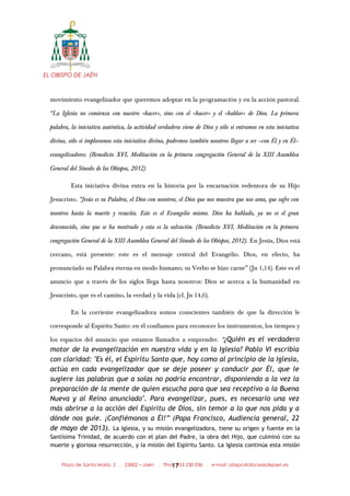 EL OBISPO DE JAÉN
movimiento evangelizador que queremos adoptar en la programación y en la acción pastoral.
“La Iglesia no comienza con nuestro «hacer», sino con el «hacer» y el «hablar» de Dios. La primera
palabra, la iniciativa auténtica, la actividad verdadera viene de Dios y sólo si entramos en esta iniciativa
divina, sólo si imploramos esta iniciativa divina, podremos también nosotros llegar a ser —con Él y en Él—
evangelizadores. (Benedicto XVI, Meditación en la primera congregación General de la XIII Asamblea
General del Sínodo de los Obispos, 2012)
Esta iniciativa divina entra en la historia por la encarnación redentora de su Hijo
Jesucristo. “Jesús es su Palabra, el Dios con nosotros, el Dios que nos muestra que nos ama, que sufre con
nosotros hasta la muerte y resucita. Este es el Evangelio mismo. Dios ha hablado, ya no es el gran
desconocido, sino que se ha mostrado y esta es la salvación. (Benedicto XVI, Meditación en la primera
congregación General de la XIII Asamblea General del Sínodo de los Obispos, 2012). En Jesús, Dios está
cercano, está presente: este es el mensaje central del Evangelio. Dios, en efecto, ha
pronunciado su Palabra eterna en modo humano; su Verbo se hizo carne” (Jn 1,14). Este es el
anuncio que a través de los siglos llega hasta nosotros: Dios se acerca a la humanidad en
Jesucristo, que es el camino, la verdad y la vida (cf. Jn 14,6).
En la corriente evangelizadora somos conscientes también de que la dirección le
corresponde al Espíritu Santo: en él confiamos para reconocer los instrumentos, los tiempos y
los espacios del anuncio que estamos llamados a emprender. “¿Quién es el verdadero
motor de la evangelización en nuestra vida y en la Iglesia? Pablo VI escribía
con claridad: "Es él, el Espíritu Santo que, hoy como al principio de la Iglesia,
actúa en cada evangelizador que se deje poseer y conducir por Él, que le
sugiere las palabras que a solas no podría encontrar, disponiendo a la vez la
preparación de la mente de quien escucha para que sea receptivo a la Buena
Nueva y al Reino anunciado". Para evangelizar, pues, es necesario una vez
más abrirse a la acción del Espíritu de Dios, sin temor a lo que nos pida y a
dónde nos guíe. ¡Confiémonos a Él!” (Papa Francisco, Audiencia general, 22
de mayo de 2013). La Iglesia, y su misión evangelizadora, tiene su origen y fuente en la
Santísima Trinidad, de acuerdo con el plan del Padre, la obra del Hijo, que culminó con su
muerte y gloriosa resurrección, y la misión del Espíritu Santo. La Iglesia continúa esta misión
Plaza de Santa María, 2 . 23002 – Jaén . Tfno.: 953 230 036 . e-mail: obispo@diocesisdejaen.es17
 