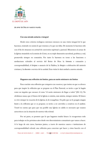 EL OBISPO DE JAÉN
de amor de Dios en nuestro mundo.
Con una mirada unitaria e integral
Desde estos criterios teológicos entremos entonces en una visión integral de lo que
hacemos, teniendo en cuenta lo que tenemos y lo que nos falta. De momento lo hacemos sólo
con el fin de situarnos en actitud de conversión espiritual y pastoral. Miraremos al actuar de
la Iglesia situándolo en la misión de Cristo, en su triple dimensión sacerdotal, profética y real,
promovida siempre en comunión. Por tanto lo haremos en torno a las funciones o
mediaciones eclesiales al servicio del Reino de Dios: la koinonía o comunión y
corresponsabilidad, el kerigma o anuncio de la Palabra, la liturgia o celebración del misterio
cristiano y la diaconía o servicio de la caridad. Esta visión le dará unidad a nuestra mirada.
Hagamos una reflexión sin límites, para un sueño misionero sin límites
Para concluir esta reflexión que comparto con vosotros y que insisto en que os ofrezco
para que inspire la reflexión que se propone en el Plan Pastoral, os invito a que la hagáis
como un impulso que encauce el como “el sueño misionero de llegar a todos” (EG 31). No
olvidemos nunca que el futuro de la Iglesia es misión, más misión, siempre misión. El futuro
es vivir siempre la vocación de la Iglesia, la de evangelizar. Os pido que no le pongáis ningún
límite a la reflexión que se os propone; os invito a ser atrevidos y creativos en el análisis.
Tened en cuenta que para que sea posible una Iglesia en salida es necesario que seamos
autocríticos con la situación de nuestra vida eclesial.
Por mi parte, os prometo que lo que hagamos tendrá futuro: lo recogeremos todo
para trabajar en los próximos años desde este discernimiento comunitario que vamos a hacer.
A lo largo de este curso, haremos juntos, a través de nuestros cauces e instituciones de
corresponsabilidad eclesial, una reflexión para concretar qué hacer y cómo hacerlo con el
Plaza de Santa María, 2 . 23002 – Jaén . Tfno.: 953 230 036 . e-mail: obispo@diocesisdejaen.es18
 