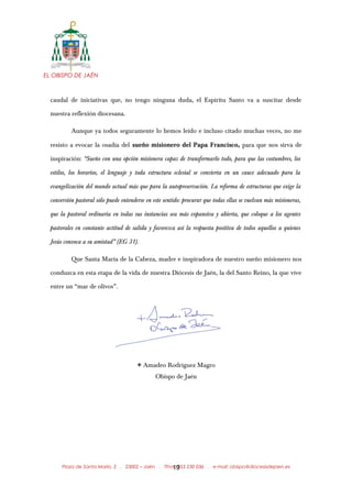 EL OBISPO DE JAÉN
caudal de iniciativas que, no tengo ninguna duda, el Espíritu Santo va a suscitar desde
nuestra reflexión diocesana.
Aunque ya todos seguramente lo hemos leído e incluso citado muchas veces, no me
resisto a evocar la osadía del sueño misionero del Papa Francisco, para que nos sirva de
inspiración: “Sueño con una opción misionera capaz de transformarlo todo, para que las costumbres, los
estilos, los horarios, el lenguaje y toda estructura eclesial se convierta en un cauce adecuado para la
evangelización del mundo actual más que para la autopreservación. La reforma de estructuras que exige la
conversión pastoral sólo puede entenderse en este sentido: procurar que todas ellas se vuelvan más misioneras,
que la pastoral ordinaria en todas sus instancias sea más expansiva y abierta, que coloque a los agentes
pastorales en constante actitud de salida y favorezca así la respuesta positiva de todos aquellos a quienes
Jesús convoca a su amistad” (EG 31).
Que Santa María de la Cabeza, madre e inspiradora de nuestro sueño misionero nos
conduzca en esta etapa de la vida de nuestra Diócesis de Jaén, la del Santo Reino, la que vive
entre un “mar de olivos”.
X Amadeo Rodríguez Magro
Obispo de Jaén
Plaza de Santa María, 2 . 23002 – Jaén . Tfno.: 953 230 036 . e-mail: obispo@diocesisdejaen.es19
 