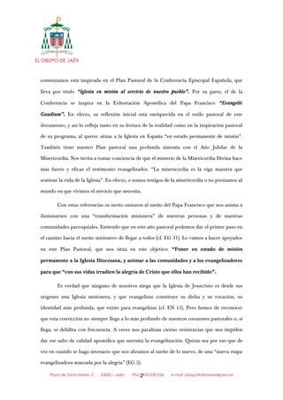 EL OBISPO DE JAÉN
comenzamos está inspirada en el Plan Pastoral de la Conferencia Episcopal Española, que
lleva por título “Iglesia en misión al servicio de nuestro pueblo”. Por su parte, el de la
Conferencia se inspira en la Exhortación Apostólica del Papa Francisco “Evangelii
Gaudium”. En efecto, su reflexión inicial está enriquecida en el estilo pastoral de este
documento, y así lo refleja tanto en su lectura de la realidad como en la inspiración pastoral
de su programa, al querer situar a la Iglesia en España “en estado permanente de misión”.
También tiene nuestro Plan pastoral una profunda sintonía con el Año Jubilar de la
Misericordia. Nos invita a tomar conciencia de que el misterio de la Misericordia Divina hace
más fuerte y eficaz el testimonio evangelizador. “La misericordia es la viga maestra que
sostiene la vida de la Iglesia”. En efecto, o somos testigos de la misericordia o no prestamos al
mundo en que vivimos el servicio que necesita.
Con estas referencias os invito sumaros al sueño del Papa Francisco que nos anima a
ilusionarnos con una “transformación misionera” de nuestras personas y de nuestras
comunidades parroquiales. Entiendo que en este año pastoral podemos dar el primer paso en
el camino hacia el sueño misionero de llegar a todos (cf. EG 31). Lo vamos a hacer apoyados
en este Plan Pastoral, que nos sitúa en este objetivo: “Poner en estado de misión
permanente a la Iglesia Diocesana, y animar a las comunidades y a los evangelizadores
para que “con sus vidas irradien la alegría de Cristo que ellos han recibido”.
Es verdad que ninguno de nosotros niega que la Iglesia de Jesucristo es desde sus
orígenes una Iglesia misionera, y que evangelizar constituye su dicha y su vocación, su
identidad más profunda, que existe para evangelizar (cf. EN 13). Pero hemos de reconocer
que esta convicción no siempre llega a lo más profundo de nuestros corazones pastorales o, si
llega, se debilita con frecuencia. A veces nos paralizan ciertas resistencias que nos impiden
dar ese salto de calidad apostólica que necesita la evangelización. Quizás sea por eso que de
vez en cuando se haga necesario que nos abramos al sueño de lo nuevo, de una “nueva etapa
evangelizadora marcada por la alegría” (EG 3).
Plaza de Santa María, 2 . 23002 – Jaén . Tfno.: 953 230 036 . e-mail: obispo@diocesisdejaen.es2
 