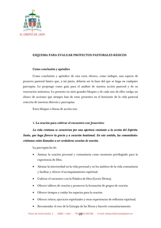 EL OBISPO DE JAÉN
ESQUEMA PARA EVALUAR PROYECTOS PASTORALES BÁSICOS
Como conclusión y apéndice
Como conclusión y apéndice de esta carta ofrezco, como indiqué, una especie de
proyecto pastoral básico que, a mi juicio, debería ser la base del que se haga en cualquier
parroquia. Lo propongo como guía para el análisis de nuestra acción pastoral y de su
renovación misionera. Lo presento en siete grandes bloques y de cada uno de ellos cuelgo un
elenco de acciones que siempre han de estar presentes en el horizonte de la vida pastoral
concreta de nuestras diócesis y parroquias.
Estos bloques o líneas de acción son:
1. La oración para cultivar el encuentro con Jesucristo:
La vida cristiana se caracteriza por una apertura constante a la acción del Espíritu
Santo, que haga florecer la gracia y a vocación bautismal. En este sentido, las comunidades
cristianas están llamadas a ser verdaderas escuelas de oración.
La parroquia ha de:
• Animar la oración personal y comunitaria como momento privilegiado para la
experiencia de Dios.
• Alentar la interioridad en la vida personal y en los ámbitos de la vida comunitaria
y facilitar y ofrecer el acompañamiento espiritual.
• Cultivar el encuentro con la Palabra de Dios (Lectio Divina).
• Ofrecer talleres de oración y promover la formación de grupos de oración.
• Ofrecer tiempos y cuidar los espacios para la oración.
• Ofrecer retiros, ejercicios espirituales y otras experiencias de reflexión espiritual.
• Recomendar el rezo de la Liturgia de las Horas y hacerlo comunitariamente.
Plaza de Santa María, 2 . 23002 – Jaén . Tfno.: 953 230 036 . e-mail: obispo@diocesisdejaen.es20
 