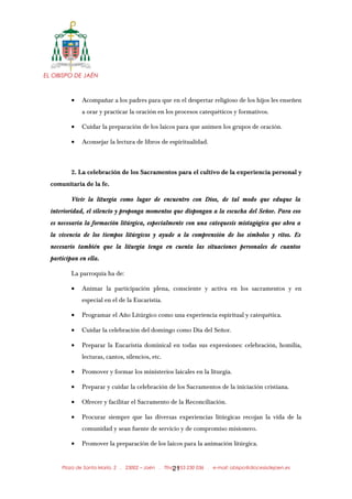 EL OBISPO DE JAÉN
• Acompañar a los padres para que en el despertar religioso de los hijos les enseñen
a orar y practicar la oración en los procesos catequéticos y formativos.
• Cuidar la preparación de los laicos para que animen los grupos de oración.
• Aconsejar la lectura de libros de espiritualidad.
2. La celebración de los Sacramentos para el cultivo de la experiencia personal y
comunitaria de la fe.
Vivir la liturgia como lugar de encuentro con Dios, de tal modo que eduque la
interioridad, el silencio y proponga momentos que dispongan a la escucha del Señor. Para eso
es necesaria la formación litúrgica, especialmente con una catequesis mistagógica que abra a
la vivencia de los tiempos litúrgicos y ayude a la comprensión de los símbolos y ritos. Es
necesario también que la liturgia tenga en cuenta las situaciones personales de cuantos
participan en ella.
La parroquia ha de:
• Animar la participación plena, consciente y activa en los sacramentos y en
especial en el de la Eucaristía.
• Programar el Año Litúrgico como una experiencia espiritual y catequética.
• Cuidar la celebración del domingo como Día del Señor.
• Preparar la Eucaristía dominical en todas sus expresiones: celebración, homilía,
lecturas, cantos, silencios, etc.
• Promover y formar los ministerios laicales en la liturgia.
• Preparar y cuidar la celebración de los Sacramentos de la iniciación cristiana.
• Ofrecer y facilitar el Sacramento de la Reconciliación.
• Procurar siempre que las diversas experiencias litúrgicas recojan la vida de la
comunidad y sean fuente de servicio y de compromiso misionero.
• Promover la preparación de los laicos para la animación litúrgica.
Plaza de Santa María, 2 . 23002 – Jaén . Tfno.: 953 230 036 . e-mail: obispo@diocesisdejaen.es21
 