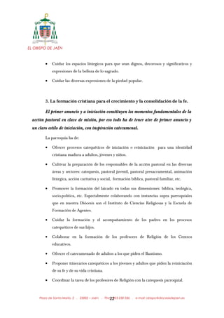 EL OBISPO DE JAÉN
• Cuidar los espacios litúrgicos para que sean dignos, decorosos y significativos y
expresiones de la belleza de lo sagrado.
• Cuidar las diversas expresiones de la piedad popular.
3. La formación cristiana para el crecimiento y la consolidación de la fe.
El primer anuncio y a iniciación constituyen los momentos fundamentales de la
acción pastoral en clave de misión, por eso todo ha de tener aire de primer anuncio y
un claro estilo de iniciación, con inspiración catecumenal.
La parroquia ha de:
• Ofrecer procesos catequéticos de iniciación o reiniciación para una identidad
cristiana madura a adultos, jóvenes y niños.
• Cultivar la preparación de los responsables de la acción pastoral en las diversas
áreas y sectores: catequesis, pastoral juvenil, pastoral presacramental, animación
litúrgica, acción caritativa y social, formación bíblica, pastoral familiar, etc.
• Promover la formación del laicado en todas sus dimensiones: bíblica, teológica,
socio-política, etc. Especialmente colaborando con instancias supra parroquiales
que en nuestra Diócesis son el Instituto de Ciencias Religiosas y la Escuela de
Formación de Agentes.
• Cuidar la formación y el acompañamiento de los padres en los procesos
catequéticos de sus hijos.
• Colaborar en la formación de los profesores de Religión de los Centros
educativos.
• Ofrecer el catecumenado de adultos a los que piden el Bautismo.
• Proponer itinerarios catequéticos a los jóvenes y adultos que piden la reiniciación
de su fe y de su vida cristiana.
• Coordinar la tarea de los profesores de Religión con la catequesis parroquial.
Plaza de Santa María, 2 . 23002 – Jaén . Tfno.: 953 230 036 . e-mail: obispo@diocesisdejaen.es22
 