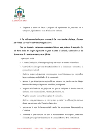 EL OBISPO DE JAÉN
• Despertar el deseo de Dios y proponer el seguimiento de Jesucristo en la
catequesis, especialmente en la de iniciación cristiana.
4. La vida comunitaria para compartir la experiencia cristiana y buscar
en común las vías de servicio evangelizador.
Hay que fomentar en las comunidades cristianas una pastoral de acogida. De
un buen modo de acoger dependerá en gran medida la solidez y convicción de la
pertenencia de cuantos se acercan a la Iglesia.
La parroquia ha de:
• Crear el Consejo de pastoral parroquial y el Consejo de asuntos económicos.
• Cultivar la vocación personal de cada miembro de la comunidad e intensificar la
promoción vocacional.
• Elaborar un proyecto pastoral en consonancia con el diocesano, que responda a
las necesidades y posibilidades de la comunidad.
• Animar la participación corresponsable de todos en las plataformas de diálogo
comunitario: consejos de pastoral asambleas parroquiales.
• Propiciar la formación de grupos en los que se comparta la misma vocación
cristiana, bien sean de oración, reflexión, formación, etc.
• Propiciar un estilo pastoral de acogida y de encuentro.
• Abrirse a otras parroquias de su entorno para la ayuda y la colaboración mutua, y
donde sea necesario a las Unidades Pastorales.
• Integrar en la vida de la comunidad a todas las asociaciones, Hermandades y
Cofradías.
• Promover la aportación de los fieles a las necesidades de la Iglesia, desde una
adecuada y transparente información de las necesidades y de la contabilidad.
Plaza de Santa María, 2 . 23002 – Jaén . Tfno.: 953 230 036 . e-mail: obispo@diocesisdejaen.es23
 