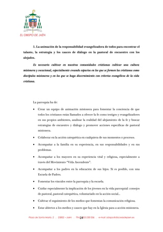 EL OBISPO DE JAÉN
5. La animación de la responsabilidad evangelizadora de todos para encontrar el
talante, la estrategia y los cauces de diálogo en la pastoral de encuentro con los
alejados.
Es necesario cultivar en nuestras comunidades cristianas cultivar una cultura
misionera y vocacional, especialmente creando espacios en los que se formen los cristianos como
discípulos misioneros y en los que se haga discernimiento con criterios evangélicos de la vida
cristiana.
La parroquia ha de:
• Crear un equipo de animación misionera para fomentar la conciencia de que
todos los cristianos están llamados a ofrecer la fe como testigos y evangelizadores
en sus propios ambientes, analizar la realidad del alejamiento de la fe y buscar
estrategias de encuentro y diálogo y promover acciones específicas de pastoral
misionera.
• Colaborar en la acción catequética en cualquiera de sus momentos o procesos.
• Acompañar a la familia en su experiencia, en sus responsabilidades y en sus
problemas.
• Acompañar a los mayores en su experiencia vital y religiosa, especialmente a
través del Movimiento “Vida Ascendente”.
• Acompañar a los padres en la educación de sus hijos. Si es posible, con una
Escuela de Padres.
• Fomentar los vínculos entre la parroquia y la escuela.
• Cuidar especialmente la implicación de los jóvenes en la vida parroquial: consejos
de pastoral, pastoral catequética, voluntariado en la acción social...
• Cultivar el seguimiento de los medios que fomentan la comunicación religiosa.
• Estar abiertos a los medios y cauces que hay en la Iglesia para a acción misionera.
Plaza de Santa María, 2 . 23002 – Jaén . Tfno.: 953 230 036 . e-mail: obispo@diocesisdejaen.es24
 