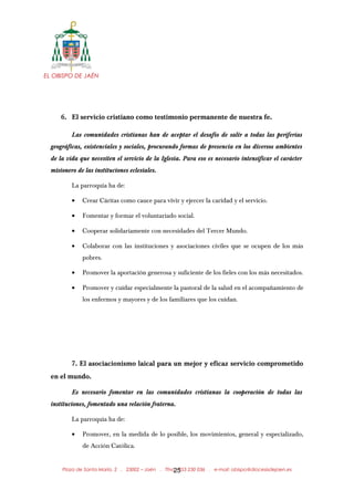 EL OBISPO DE JAÉN
6. El servicio cristiano como testimonio permanente de nuestra fe.
Las comunidades cristianas han de aceptar el desafío de salir a todas las periferias
geográficas, existenciales y sociales, procurando formas de presencia en los diversos ambientes
de la vida que necesiten el servicio de la Iglesia. Para eso es necesario intensificar el carácter
misionero de las instituciones eclesiales.
La parroquia ha de:
• Crear Cáritas como cauce para vivir y ejercer la caridad y el servicio.
• Fomentar y formar el voluntariado social.
• Cooperar solidariamente con necesidades del Tercer Mundo.
• Colaborar con las instituciones y asociaciones civiles que se ocupen de los más
pobres.
• Promover la aportación generosa y suficiente de los fieles con los más necesitados.
• Promover y cuidar especialmente la pastoral de la salud en el acompañamiento de
los enfermos y mayores y de los familiares que los cuidan.
7. El asociacionismo laical para un mejor y eficaz servicio comprometido
en el mundo.
Es necesario fomentar en las comunidades cristianas la cooperación de todas las
instituciones, fomentado una relación fraterna.
La parroquia ha de:
• Promover, en la medida de lo posible, los movimientos, general y especializado,
de Acción Católica.
Plaza de Santa María, 2 . 23002 – Jaén . Tfno.: 953 230 036 . e-mail: obispo@diocesisdejaen.es25
 