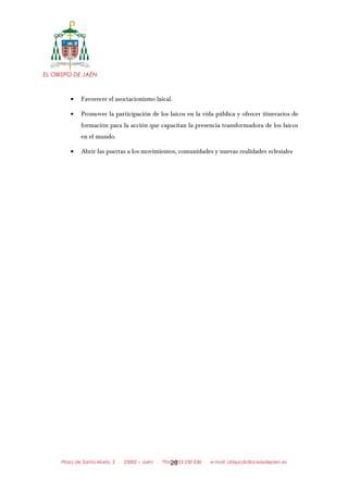 EL OBISPO DE JAÉN
• Favorecer el asociacionismo laical.
• Promover la participación de los laicos en la vida pública y ofrecer itinerarios de
formación para la acción que capacitan la presencia transformadora de los laicos
en el mundo.
• Abrir las puertas a los movimientos, comunidades y nuevas realidades eclesiales
Plaza de Santa María, 2 . 23002 – Jaén . Tfno.: 953 230 036 . e-mail: obispo@diocesisdejaen.es26
 