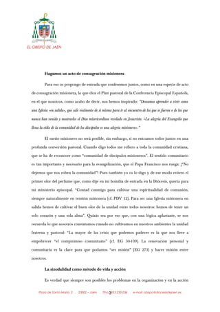 EL OBISPO DE JAÉN
Hagamos un acto de consagración misionera
Para eso os propongo de entrada que confesemos juntos, como en una especie de acto
de consagración misionera, lo que dice el Plan pastoral de la Conferencia Episcopal Española,
en el que nosotros, como acabo de decir, nos hemos inspirado: “Deseamos aprender a vivir como
una Iglesia «en salida», que sale realmente de sí misma para ir al encuentro de los que se fueron o de los que
nunca han venido y mostrarles el Dios misericordioso revelado en Jesucristo. «La alegría del Evangelio que
llena la vida de la comunidad de los discípulos es una alegría misionera».”
El sueño misionero no será posible, sin embargo, si no entramos todos juntos en una
profunda conversión pastoral. Cuando digo todos me refiero a toda la comunidad cristiana,
que se ha de reconocer como “comunidad de discípulos misioneros”. El sentido comunitario
es tan importante y necesario para la evangelización, que el Papa Francisco nos ruega: ¡“No
dejemos que nos roben la comunidad”! Pues también yo os lo digo y de ese modo reitero el
primer olor del perfume que, como dije en mi homilía de entrada en la Diócesis, quería para
mi ministerio episcopal. “Contad conmigo para cultivar una espiritualidad de comunión,
siempre naturalmente en tensión misionera (cf. PDV 12). Para ser una Iglesia misionera en
salida hemos de cultivar el buen olor de la unidad entre todos nosotros: hemos de tener un
solo corazón y una sola alma”. Quizás sea por eso que, con una lógica aplastante, se nos
recuerda lo que nosotros constatamos cuando no cultivamos en nuestros ambientes la unidad
fraterna y pastoral: “La mayor de las crisis que podemos padecer es la que nos lleve a
empobrecer “el compromiso comunitario” (cf. EG 50-109). La renovación personal y
comunitaria es la clave para que podamos “ser misión” (EG 273) y hacer misión entre
nosotros.
La sinodalidad como método de vida y acción
Es verdad que siempre son posibles los problemas en la organización y en la acción
Plaza de Santa María, 2 . 23002 – Jaén . Tfno.: 953 230 036 . e-mail: obispo@diocesisdejaen.es3
 
