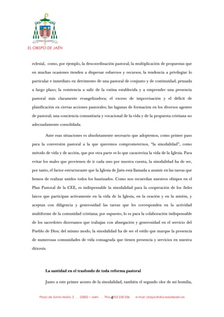 EL OBISPO DE JAÉN
eclesial, como, por ejemplo, la descoordinación pastoral; la multiplicación de propuestas que
en muchas ocasiones tienden a dispersar esfuerzos y recursos; la tendencia a privilegiar lo
particular e inmediato en detrimento de una pastoral de conjunto y de continuidad, pensada
a largo plazo; la resistencia a salir de la rutina establecida y a emprender una presencia
pastoral más claramente evangelizadora; el exceso de improvisación y el déficit de
planificación en ciertas acciones pastorales; las lagunas de formación en los diversos agentes
de pastoral; una conciencia comunitaria y vocacional de la vida y de la propuesta cristiana no
adecuadamente consolidada.
Ante esas situaciones es absolutamente necesario que adoptemos, como primer paso
para la conversión pastoral a la que queremos comprometernos, “la sinodalidad”, como
método de vida y de acción, que por otra parte es lo que caracteriza la vida de la Iglesia. Para
evitar los males que provienen de ir cada uno por nuestra cuenta, la sinodalidad ha de ser,
por tanto, el factor estructurante que la Iglesia de Jaén está llamada a asumir en las tareas que
hemos de realizar unidos todos los bautizados. Como nos recuerdan nuestros obispos en el
Plan Pastoral de la CEE, es indispensable la sinodalidad para la cooperación de los fieles
laicos que participan activamente en la vida de la Iglesia, en la oración y en la misión, y
aceptan con diligencia y generosidad las tareas que les corresponden en la actividad
multiforme de la comunidad cristiana; por supuesto, lo es para la colaboración indispensable
de los sacerdotes diocesanos que trabajan con abnegación y generosidad en el servicio del
Pueblo de Dios; del mismo modo, la sinodalidad ha de ser el estilo que marque la presencia
de numerosas comunidades de vida consagrada que tienen presencia y servicios en nuestra
diócesis.
La santidad en el trasfondo de toda reforma pastoral
Junto a este primer acento de la sinodalidad, también el segundo olor de mi homilía,
Plaza de Santa María, 2 . 23002 – Jaén . Tfno.: 953 230 036 . e-mail: obispo@diocesisdejaen.es4
 