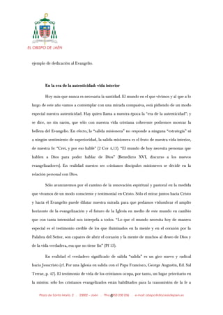 EL OBISPO DE JAÉN
ejemplo de dedicación al Evangelio.
En la era de la autenticidad: vida interior
Hoy más que nunca es necesaria la santidad. El mundo en el que vivimos y al que a lo
largo de este año vamos a contemplar con una mirada compasiva, está pidiendo de un modo
especial nuestra autenticidad. Hay quien llama a nuestra época la “era de la autenticidad”; y
se dice, no sin razón, que sólo con nuestra vida cristiana coherente podremos mostrar la
belleza del Evangelio. En efecto, la “salida misionera” no responde a ninguna “estrategia” ni
a ningún sentimiento de superioridad, la salida misionera es el fruto de nuestra vida interior,
de nuestra fe: “Creí, y por eso hablé” (2 Cor 4,13). “El mundo de hoy necesita personas que
hablen a Dios para poder hablar de Dios” (Benedicto XVI, discurso a los nuevos
evangelizadores). En realidad nuestro ser cristianos discípulos misioneros se decide en la
relación personal con Dios.
Sólo avanzaremos por el camino de la renovación espiritual y pastoral en la medida
que vivamos de un modo consciente y testimonial en Cristo. Sólo el mirar juntos hacia Cristo
y hacia el Evangelio puede dilatar nuestra mirada para que podamos vislumbrar el amplio
horizonte de la evangelización y el futuro de la Iglesia en medio de este mundo en cambio
que con tanta intensidad nos interpela a todos. “Lo que el mundo necesita hoy de manera
especial es el testimonio creíble de los que iluminados en la mente y en el corazón por la
Palabra del Señor, son capaces de abrir el corazón y la mente de muchos al deseo de Dios y
de la vida verdadera, esa que no tiene fin” (Pf 15).
En realidad el verdadero significado de salida “salida” es un giro nuevo y radical
hacia Jesucristo (cf. Por una Iglesia en salida con el Papa Francisco, George Augustin, Ed. Sal
Terrae, p. 47). El testimonio de vida de los cristianos ocupa, por tanto, un lugar prioritario en
la misión: sólo los cristianos evangelizados están habilitados para la transmisión de la fe a
Plaza de Santa María, 2 . 23002 – Jaén . Tfno.: 953 230 036 . e-mail: obispo@diocesisdejaen.es6
 