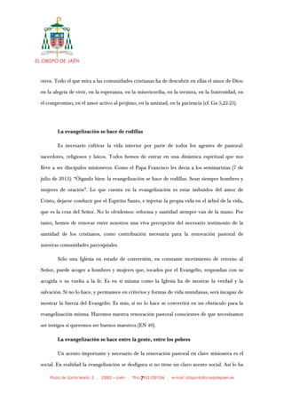 EL OBISPO DE JAÉN
otros. Todo el que mira a las comunidades cristianas ha de descubrir en ellas el amor de Dios:
en la alegría de vivir, en la esperanza, en la misericordia, en la ternura, en la fraternidad, en
el compromiso, en el amor activo al prójimo, en la amistad, en la paciencia (cf. Ga 5,22-23).
La evangelización se hace de rodillas
Es necesario cultivar la vida interior por parte de todos los agentes de pastoral:
sacerdotes, religiosos y laicos. Todos hemos de entrar en una dinámica espiritual que nos
lleve a ser discípulos misioneros. Como el Papa Francisco les decía a los seminaristas (7 de
julio de 2013): “Óiganlo bien: la evangelización se hace de rodillas. Sean siempre hombres y
mujeres de oración”. Lo que cuenta en la evangelización es estar imbuidos del amor de
Cristo, dejarse conducir por el Espíritu Santo, e injertar la propia vida en el árbol de la vida,
que es la cruz del Señor. No lo olvidemos: reforma y santidad siempre van de la mano. Por
tanto, hemos de renovar entre nosotros una viva percepción del necesario testimonio de la
santidad de los cristianos, como contribución necesaria para la renovación pastoral de
nuestras comunidades parroquiales.
Sólo una Iglesia en estado de conversión, en constante movimiento de retorno al
Señor, puede acoger a hombres y mujeres que, tocados por el Evangelio, respondan con su
acogida o su vuelta a la fe. Es en sí misma como la Iglesia ha de mostrar la verdad y la
salvación. Si no lo hace, y permanece en criterios y formas de vida mundanas, será incapaz de
mostrar la fuerza del Evangelio. Es más, si no lo hace se convertirá en un obstáculo para la
evangelización misma. Haremos nuestra renovación pastoral conscientes de que necesitamos
ser testigos si queremos ser buenos maestros (EN 40).
La evangelización se hace entre la gente, entre los pobres
Un acento importante y necesario de la renovación pastoral en clave misionera es el
social. En realidad la evangelización se desfigura si no tiene un claro acento social. Así lo ha
Plaza de Santa María, 2 . 23002 – Jaén . Tfno.: 953 230 036 . e-mail: obispo@diocesisdejaen.es7
 