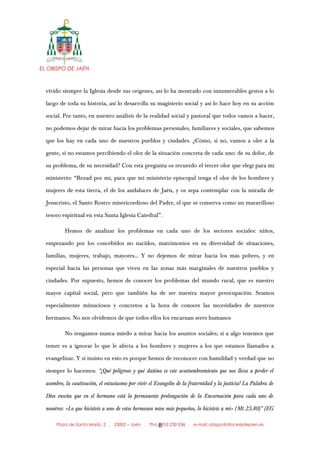 EL OBISPO DE JAÉN
vivido siempre la Iglesia desde sus orígenes, así lo ha mostrado con innumerables gestos a lo
largo de toda su historia, así lo desarrolla su magisterio social y así lo hace hoy en su acción
social. Por tanto, en nuestro análisis de la realidad social y pastoral que todos vamos a hacer,
no podemos dejar de mirar hacia los problemas personales, familiares y sociales, que sabemos
que los hay en cada uno de nuestros pueblos y ciudades. ¿Cómo, si no, vamos a oler a la
gente, si no estamos percibiendo el olor de la situación concreta de cada uno: de su dolor, de
su problema, de su necesidad? Con esta pregunta os recuerdo el tercer olor que elegí para mi
ministerio: “Rezad por mí, para que mi ministerio episcopal tenga el olor de los hombres y
mujeres de esta tierra, el de los andaluces de Jaén, y os sepa contemplar con la mirada de
Jesucristo, el Santo Rostro misericordioso del Padre, el que se conserva como un maravilloso
tesoro espiritual en esta Santa Iglesia Catedral”.
Hemos de analizar los problemas en cada uno de los sectores sociales: niños,
empezando por los concebidos no nacidos, matrimonios en su diversidad de situaciones,
familias, mujeres, trabajo, mayores… Y no dejemos de mirar hacia los más pobres, y en
especial hacia las personas que viven en las zonas más marginales de nuestros pueblos y
ciudades. Por supuesto, hemos de conocer los problemas del mundo rural, que es nuestro
mayor capital social, pero que también ha de ser nuestra mayor preocupación. Seamos
especialmente minuciosos y concretos a la hora de conocer las necesidades de nuestros
hermanos. No nos olvidemos de que todos ellos los encarnan seres humanos
No tengamos nunca miedo a mirar hacia los asuntos sociales; si a algo tenemos que
temer es a ignorar lo que le afecta a los hombres y mujeres a los que estamos llamados a
evangelizar. Y si insisto en esto es porque hemos de reconocer con humildad y verdad que no
siempre lo hacemos. “¡Qué peligroso y qué dañino es este acostumbramiento que nos lleva a perder el
asombro, la cautivación, el entusiasmo por vivir el Evangelio de la fraternidad y la justicia! La Palabra de
Dios enseña que en el hermano está la permanente prolongación de la Encarnación para cada uno de
nosotros: «Lo que hicisteis a uno de estos hermanos míos más pequeños, lo hicisteis a mí» (Mt 25,40)” (EG
Plaza de Santa María, 2 . 23002 – Jaén . Tfno.: 953 230 036 . e-mail: obispo@diocesisdejaen.es8
 