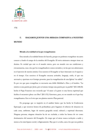EL OBISPO DE JAÉN
179).
II. HAGAMOS JUNTOS UNA MIRADA COMPASIVA A NUESTRO
MUNDO
Mirada a la realidad en la que evangelizamos
Esta mirada a la realidad hemos de hacerla, porque no podemos evangelizar sin antes
conocer a fondo el campo de la siembra del Evangelio. El envío misionero siempre tiene un
destino. Es verdad que este es el mundo entero, pero un mundo con sus condiciones y
circunstancias, esas a las que los evangelizadores somos enviados y en las que nos adentramos
en el ejercicio de nuestra misión. Con nosotros el Evangelio se hace itinerante en el espacio y
en el tiempo. Con nosotros el Evangelio encarna actitudes, lenguaje, estilo, el que sea
necesario y oportuno en el tiempo presente, para la evangelización de una Iglesia “en salida”.
Es por eso que para evangelizar es necesaria una doble fidelidad a Dios y al hombre. “La
misión es una pasión por Jesús, pero al mismo tiempo una pasión por su pueblo” (EG 268) De
hecho el Papa Francisco nos recuerda que “el amor a la gente es una fuerza espiritual que
facilita el encuentro pleno con Dios” (EG 272). Entremos, pues, en ese mundo en el que hoy
evangelizamos. Ese es el reto que nos plantea nuestro Plan pastoral.
Os propongo que os inspiréis en el análisis básico que ha hecho la Conferencia
Episcopal, y que nosotros hemos de profundizar; pero hagamos el esfuerzo de situarnos en
cada zona, ambiente, lugar de nuestra geografía social, cultural y espiritual diocesana.
Ninguna persona, ninguna situación ha de ser excluida, a todos los hemos de ver como
destinatarios del anuncio del Evangelio. Os ruego que al mirar nunca excluyáis a nadie y
menos a los más lejanos social y religiosamente. Hay que ir a todos, aun a los que nos pudiera
Plaza de Santa María, 2 . 23002 – Jaén . Tfno.: 953 230 036 . e-mail: obispo@diocesisdejaen.es9
 