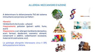 A determinare lo sbilanciamento Th2 del sistema
immunitarioconcorrono vari fattori :
•Genetici
•Ambiente di vita (rurale - urbano)
•Inquinamento pollution (polveri sottili, fumo,
acari)
•Esposizione a vari allergeni (ambiente domestico,
acari, farmaci, deodoranti, cosmetici, alimenti,
conservanti e additivi, coibentazioni eccessive,
materiali di costruzione, ecc).
Le patologie allergiche interessano circa il 30%
della popolazione italiana.
ALLERGIA: MECCANISMO D’AZIONE
 