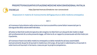 PROSPETTO RIASSUNTIVO SITUAZIONE MEDICINE NON CONVENZIONALI IN ITALIA
https://portale.fnomceo.it/medicine-non-convenzionali
Disposizioni in materia di riconoscimento dell’agopuntura e della medicina omeopatica
Art. 1.
a) riconosce il pluralismo nella scienza e la ricerca scientifica come fattori essenziali per la
salvaguardia della salute dell'individuo;
b) tutela la libertà di scelta terapeutica del singolo e la libertà di cura da parte dei medici e degli
altri professionisti di cui alla presente legge, all'interno di un rapporto consensuale ed informato con
il paziente…
d) riconosce l'esercizio della medicina omeopatica e delle metodiche ad essa assimilabili,
esclusivamente da parte di laureati in medicina e chirurgia, di laureati in odontoiatria, di laureati in
veterinaria e di laureati in farmacia, ciascuno per la propria competenza…
 