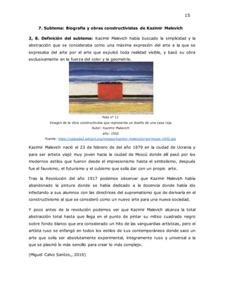 15
7. Subtema: Biografía y obras constructivistas de Kazimir Malevich
2, 8. Definición del subtema: Kazimir Malevich había buscado la simplicidad y la
abstracción que se consideraba como una máxima expresión del arte a la que se
expresaba del arte por el arte que expulsó toda realidad visible, y basó su obra
exclusivamente en la fuerza del color y la geometría.
Foto n° 11
Imagen de la obra constructivista que representa un diseño de una casa roja
Autor: Kazimir Malevich
año: 1932
Fuente: https://uploads2.wikiart.org/images/kazimir-malevich/red-house-1932.jpg
Kazimir Malevich nació el 23 de febrero de del año 1879 en la ciudad de Ucrania y
para ser artista viajó muy joven hacia la ciudad de Moscú donde allí pasó por los
modernos estilos que fueron desde el impresionismo hasta el simbolismo, después
fue el fauvismo, el futurismo y el cubismo que solía dar con un propio arte.
Tras la Revolución del año 1917 podemos observar que Kazimir Malevich había
abandonado la pintura donde se había dedicado a la docencia donde había ido
infectando a sus alumnos con las directrices del suprematismo que de derivaría en el
constructivismo al que se consideró como un nuevo arte para una nueva sociedad.
Y poco antes de la revolución podemos ver que Kazimir Malevich alcanza la total
abstracción total hasta que llega en el punto de pintar su mítico cuadrado negro
sobre fondo blanco que era considerado un hito de las vanguardias artísticas, pero el
artista ruso se enfangó en todos los estilos de sus contemporáneos donde saco un
arte que solía ser absolutamente experimental, íntegramente ruso y universal a la
que se plasmó lo más sencillo para crear lo más complejo.
(Miguel Calvo Santos,, 2016)
 
