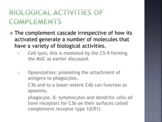  The complement cascade irrespective of how its
activated generate a number of molecules that
have a variety of biological activities.
I. Cell lysis; this is mediated by the C5-9 forming
the MAC as earlier discussed.
I. Opsonization; promoting the attachment of
antigens to phagocytes.
C3b and to a lesser extent C4b can function as
opsonins.
phagocyte, B- lymphocytes and dendritic cells all
have receptors for C3b on their surfaces called
complement receptor type 1(CR1)
 