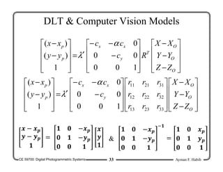 CE 59700: Digital Photogrammetric Systems Ayman F. Habib
33
DLT & Computer Vision Models










−
−
−










−
−
−
′
=










−
−
O
O
O
T
y
x
x
p
p
Z
Z
Y
Y
X
X
R
c
c
c
y
y
x
x
1
0
0
0
0
0
1
)
(
)
( α
λ










−
−
−




















−
−
−
′
=










−
−
O
O
O
y
x
x
p
p
Z
Z
Y
Y
X
X
r
r
r
r
r
r
r
r
r
c
c
c
y
y
x
x
33
23
13
32
22
12
31
21
11
1
0
0
0
0
0
1
)
(
)
( α
λ
𝒙 − 𝒙𝒑
𝒚 − 𝒚𝒑
𝟏
=
𝟏 𝟎 −𝒙𝒑
𝟎 𝟏 −𝒚𝒑
𝟎 𝟎 𝟏
𝒙
𝒚
𝟏
𝟏 𝟎 −𝒙𝒑
𝟎 𝟏 −𝒚𝒑
𝟎 𝟎 𝟏
𝟏
=
𝟏 𝟎 𝒙𝒑
𝟎 𝟏 𝒚𝒑
𝟎 𝟎 𝟏
&
 