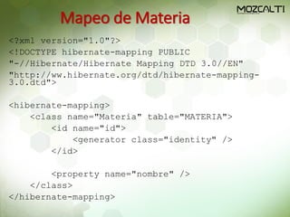 Mapeo de Materia
<?xml version="1.0"?>
<!DOCTYPE hibernate-mapping PUBLIC
"-//Hibernate/Hibernate Mapping DTD 3.0//EN"
"http://ww.hibernate.org/dtd/hibernate-mapping-
3.0.dtd">
<hibernate-mapping>
<class name="Materia" table="MATERIA">
<id name="id">
<generator class="identity" />
</id>
<property name="nombre" />
</class>
</hibernate-mapping>
 