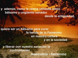 y además, como la resina utilizada como
bálsamo y ungüento sanador
desde la antigüedad,
quiere ser un bálsamo para curar
la herida de lo Femenino
en nuestra cultura
y en la sociedad
y liberar con nuestra sanación la
confrontación
masculino - femenino
 
