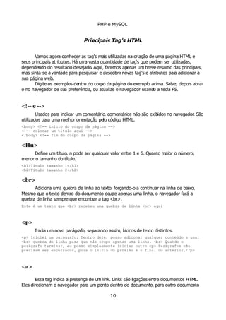 PHP e MySQL
Principais Tag's HTML
Vamos agora conhecer as tag's mais utilizadas na criação de uma página HTML e
seus principais atributos. Há uma vasta quantidade de tag's que podem ser utilizadas,
dependendo do resultado desejado. Aqui, faremos apenas um breve resumo das principais,
mas sinta-se à vontade para pesquisar e descobrirnovas tag's e atributos para adicionar à
sua página web.
Digite os exemplos dentro do corpo da página do exemplo acima. Salve, depois abra-
o no navegador de sua preferência, ou atualize o navegador usando a tecla F5.
<!-- e -->
Usados para indicar um comentário. comentários não são exibidos no navegador. São
utilizados para uma melhor orientação pelo código HTML.
<body> <!-- início do corpo da página -->
<!-- colocar um título aqui -->
</body> <!-- fim do corpo da página -->
<Hn>
Define um título. n pode ser qualquer valor entre 1 e 6. Quanto maior o número,
menor o tamanho do título.
<h1>Título tamanho 1</h1>
<h2>Título tamanho 2</h2>
<br>
Adiciona uma quebra de linha ao texto. forçando-o a continuar na linha de baixo.
Mesmo que o texto dentro do documento ocupe apenas uma linha, o navegador fará a
quebra de linha sempre que encontrar a tag <br>.
Este é um texto que <br> recebeu uma quebra de linha <br> aqui
<p>
Inicia um novo parágrafo, separando assim, blocos de texto distintos.
<p> Iniciei um parágrafo. Dentro dele, posso adiconar qualquer conteúdo e usar
<br> quebra de linha para que não ocupe apenas uma linha. <br> Quando o
parágrafo terminar, eu posso simplesmente iniciar outro <p> Parágrafos não
precisam ser encerrados, pois o início do próximo é o final do anterior.</p>
<a>
Essa tag indica a presença de um link. Links são ligações entre documentos HTML.
Eles direcionam o navegador para um ponto dentro do documento, para outro documento
10
 
