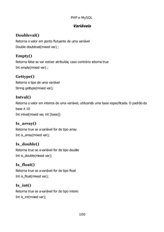 PHP e MySQL
Variáveis
Doubleval()
Retorna o valor em ponto flutuante de uma variável
Double doubleval(mixed var) ;
Empty()
Retorna false se var estiver atribuída; caso contrário retorna true
Int empty(mixed var) ;
Gettype()
Retorna o tipo de uma variável
String gettype(mixed var);
Intval()
Retorna o valor em inteiros de uma variável, utilizando uma base especificada. O padrão da
base é 10
Int intval(mixed var, int [base])
Is_array()
Retorna true se a variável for do tipo array
Int is_array(mixed var);
Is_double()
Retorna true se a variável for do tipo double
Int is_double(mixed var);
Is_float()
Retorna true se a variável for do tipo float
Int is_float(mixed var);
Is_int()
Retorna true se a variável for do tipo inteiro
Int is_int(mixed var);
100
 