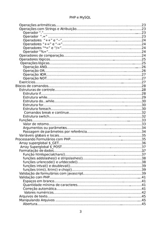 PHP e MySQL
Operações aritméticas......................................................................................23
Operações com Strings e Atribuição.................................................................23
Operador “.”..................................................................................................23
Operador “.=” .............................................................................................23
Operadores “++” e “--”...............................................................................24
Operadores “+=” e “-=”...............................................................................24
Operadores “*=” e “/=”................................................................................24
Operador “%=”.............................................................................................24
Operadores de comparação..............................................................................24
Operadores lógicos...........................................................................................25
Operações lógicas............................................................................................25
Operação AND...............................................................................................26
Operação OR.................................................................................................26
Operação XOR...............................................................................................27
Operação NOT...............................................................................................27
Exercícios..........................................................................................................27
Blocos de comandos.............................................................................................28
Estruturas de controle.......................................................................................28
Estrutura if....................................................................................................28
Estrutura while..............................................................................................29
Estrutura do...while.......................................................................................30
Estrutura for..................................................................................................30
Estrutura foreach..........................................................................................30
Comandos break e continue........................................................................32
Estrutura switch............................................................................................32
Funções.............................................................................................................33
Valor de retorno............................................................................................33
Argumentos ou parâmetros..........................................................................34
Passagem de parâmetros por referência......................................................34
Variáveis globais e locais..................................................................................35
Processando Formulários com PHP.......................................................................35
Array superglobal $_GET...................................................................................36
Array Superglobal $_POST...............................................................................37
Formatação de dados........................................................................................37
Função htmlspecialchars()............................................................................37
funções addslashes() e stripslashes()...........................................................38
funções urlencode() e urldecode()................................................................38
funções intval() e doubleval().......................................................................39
funções trim(), ltrim() e chop().....................................................................39
Validação de formulários com javascript..........................................................39
Validação com PHP............................................................................................41
Espaços em branco.......................................................................................41
Quantidade mínima de caracteres................................................................41
Correção automática.....................................................................................41
Valores numéricos........................................................................................42
Arquivos de texto..............................................................................................45
Manipulando Arquivos ......................................................................................45
Abertura........................................................................................................45
3
 