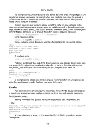 PHP e MySQL
No exemplo acima, uma atribuição é feita dentro do while, onde a função fgetc lê um
caracter do arquivo e armazena na variável $char, que é exibida com echo. Em seguida o
próximo caracter é lido e assim até que não haja mais caracteres a serem lidos (retorna
false). Então, o arquivo é fechado.
Existem casos em que o arquivo possui tag's html e php em seu conteúdo e elas
devem ser removidas para que o arquivo possa ser exibido ao usuário. Para eliminar essas
tag's, usamos a função fgetss(), que possui a mesma sintaxe de fgets(), com a diferença de
eliminar tags do conteúdo. Ex: O arquivo “texto.txt” possui o seguinte conteúdo:
exemplo de <b>negrito</b> e </i> itálico</i>
Seria visualizado como:
exemplo de negrito e itálico
Vamos realizar a leitura do arquivo usando a função fgetss(), no exemplo abaixo:
<?php
$arq = fopen(“texto.txt”, “r”);
$conteudo = fgetss($arq, 2048);
echo $conteudo;
fclose($arq);
?>
O resultado seria:
exemplo de negrito e itálico
Podemos também atribuir cada linha de um arquivo a uma posição de um array, para
que seu conteúdo seja exibido através de um laço for ou foreach. Para isso, utilizamos a
função file(), que armazena cada linha do arquivo em uma posição do vetor. Ex:
<?php
$vetor = file(“comentario.txt”);
foreach( $vetor as $v)
echo “$v<br>”;
?>
O exemplo acima coloca cada linha do arquivo “comentario.txt” em uma posição do
vetor. Em seguida cada posição é exibida com o uso do foreach.
Escrita
Para escrever dados em um arquivo, utilizamos a função fwrite. Seus parâmetros são
o ponteiro do arquivo que deve receber os dados e a string que será gravada no arquivo:
fwrite(ponteiro,string);
a string informada será gravada no arquivo especificado pelo seu ponteiro. Ex:
<?php
$conteudo = “Um pequeno exemplo de conteúdo que pode ser gravado em um arquivo”;
$arq = fopen(“exemplo.txt”,”w”);
fwrite($arq,$conteudo);
fclose($arq);
?>
No exemplo acima, a string contida na variável $conteúdo foi gravada no arquivo
“exemplo.txt”.
48
 