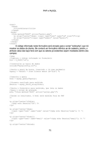 PHP e MySQL
<html>
<head>
<title>Alterar</title>
</head>
<body>
<form method="POST" action="exibir.php">
<p align="center">Nome: <input type="text" name="id" size="3"></p>
<p align="center"><input type="submit" value="Exibir">
</form>
</body>
</html>
O código informado neste formulário será enviado para o script “exibir.php”, que irá
mostrar os dados do cliente. Ele conterá um formulário idêntico ao de cadastro, porém, o
atributo value das tag's fará com que os valores já existentes sejam mostrados dentro dos
campos:
<?php
//captura o código informado no formulário
$id = $_POST['id'];
//conecta-se ao banco de dados
include("mysqlconfig.inc");
//monta a query de busca, inserindo o id como parâmetro
$query = "select * from cliente where id='$id'; ";
//executa a query
$res = mysql_query($query);
//formata resultado para exibição
$mostra = mysql_fetch_array($res);
//monta o formulário para exibição, que leva os dados
//para o script de gravação
echo "<form method='POST' action='salvar.php'>";
//exibe os resultados. O html será exibido fora do PHP
?>
<p align='center'>Código:
<?php echo $mostra['id'] ?>
</p>
<p align='center'>Nome:
<input type='text' name='nome' value='<?php echo $mostra['nome']; ?> '>
</p>
<p align='center'>E-mail:
<input type='text' name='email' value='<?php echo $mostra['email']; ?> '>
</p>
<p align='center'>Estado:
71
 