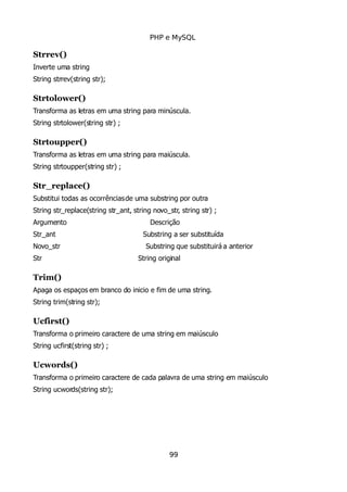 PHP e MySQL
Strrev()
Inverte uma string
String strrev(string str);
Strtolower()
Transforma as letras em uma string para minúscula.
String strtolower(string str) ;
Strtoupper()
Transforma as letras em uma string para maiúscula.
String strtoupper(string str) ;
Str_replace()
Substitui todas as ocorrênciasde uma substring por outra
String str_replace(string str_ant, string novo_str, string str) ;
Argumento Descrição
Str_ant Substring a ser substituída
Novo_str Substring que substituirá a anterior
Str String original
Trim()
Apaga os espaços em branco do inicio e fim de uma string.
String trim(string str);
Ucfirst()
Transforma o primeiro caractere de uma string em maiúsculo
String ucfirst(string str) ;
Ucwords()
Transforma o primeiro caractere de cada palavra de uma string em maiúsculo
String ucwords(string str);
99
 