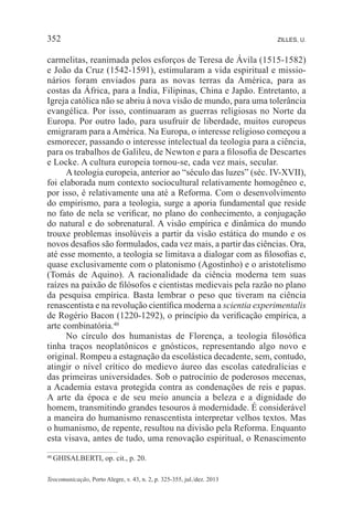 Teocomunicação, Porto Alegre, v. 43, n. 2, p. 325-355, jul./dez. 2013
352 ZILLES, U.
carmelitas, reanimada pelos esforços de Teresa de Ávila (1515-1582)
e João da Cruz (1542-1591), estimularam a vida espiritual e missio-
nários foram enviados para as novas terras da América, para as
costas da África, para a Índia, Filipinas, China e Japão. Entretanto, a
Igreja católica não se abriu à nova visão de mundo, para uma tolerância
evangélica. Por isso, continuaram as guerras religiosas no Norte da
Europa. Por outro lado, para usufruir de liberdade, muitos europeus
emigraram para a América. Na Europa, o interesse religioso começou a
esmorecer, passando o interesse intelectual da teologia para a ciência,
para os trabalhos de Galileu, de Newton e para a filosofia de Descartes
e Locke. A cultura europeia tornou-se, cada vez mais, secular.
A teologia europeia, anterior ao “século das luzes” (séc. IV-XVII),
foi elaborada num contexto sociocultural relativamente homogêneo e,
por isso, é relativamente una até a Reforma. Com o desenvolvimento
do empirismo, para a teologia, surge a aporia fundamental que reside
no fato de nela se verificar, no plano do conhecimento, a conjugação
do natural e do sobrenatural. A visão empírica e dinâmica do mundo
trouxe problemas insolúveis a partir da visão estática do mundo e os
novos desafios são formulados, cada vez mais, a partir das ciências. Ora,
até esse momento, a teologia se limitava a dialogar com as filosofias e,
quase exclusivamente com o platonismo (Agostinho) e o aristotelismo
(Tomás de Aquino). A racionalidade da ciência moderna tem suas
raízes na paixão de filósofos e cientistas medievais pela razão no plano
da pesquisa empírica. Basta lembrar o peso que tiveram na ciência
renascentista e na revolução científica moderna a scientia experimentalis
de Rogério Bacon (1220-1292), o princípio da verificação empírica, a
arte combinatória.40
No círculo dos humanistas de Florença, a teologia filosófica
tinha traços neoplatônicos e gnósticos, representando algo novo e
original. Rompeu a estagnação da escolástica decadente, sem, contudo,
atingir o nível crítico do medievo áureo das escolas catedralícias e
das primeiras universidades. Sob o patrocínio de poderosos mecenas,
a Academia estava protegida contra as condenações de reis e papas.
A arte da época e de seu meio anuncia a beleza e a dignidade do
homem, transmitindo grandes tesouros à modernidade. É considerável
a maneira do humanismo renascentista interpretar velhos textos. Mas
o humanismo, de repente, resultou na divisão pela Reforma. Enquanto
esta visava, antes de tudo, uma renovação espiritual, o Renascimento
40	GHISALBERTI, op. cit., p. 20.
 