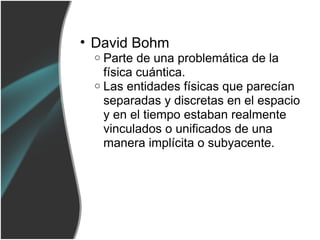 • David Bohm
 o Parte de una problemática de la
   física cuántica.
 o Las entidades físicas que parecían
   separadas y discretas en el espacio
   y en el tiempo estaban realmente
   vinculados o unificados de una
   manera implícita o subyacente.
 