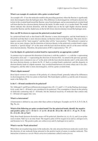 10 A QA Approach to Organic Chemistry
What is an example of a molecule with a polar covalent bond?
An example is H—F (see the molecular model in the preceding question), where the fuorine is signifcantly
more electronegative than the hydrogen atom. This difference in electronegativity will lead to electron dis-
tortion in the covalent bond toward the fuorine, away from hydrogen, and an unsymmetrical covalent bond
will form that has less electron density between the nuclei. In other words, it is a weaker bond. The model
shown indicates this electron distortion, with the shaded area on the far right (higher electron density)
toward the fuorine and the shaded area on the far left (lower electron density) toward the hydrogen atom.
How can HF be drawn to represent the polarized covalent bond?
In a polarized bond such as that found in HF, fuorine is more electronegative, and the bond density is
distorted such that there is more electron density on fuorine relative to the hydrogen. The more electro-
negative atom will be “more negative” and the other will be “more positive.” The molecule is neutral so
there are no ionic charges, but the distortion of electron density in the polarized covalent bond is repre-
sented by a “partial charge” (δ+) at the atom with the least electron density and (δ-) at the atom with the
most electron density. Therefore, the polarization of HF is represented as δ+H—Fδ–.
Can the dipole of a polarized covalent bond be represented by an appropriate symbol?
A common way to represent this distortion of electrons is with the symbol +⟶, with the + representing
the positive atom and ⟶ representing the direction of electron fow. As noted in the previous question,
it is perhaps more common to use a δ+ at the atom with the least electron density and δ– at the atom with
the most electron density, as shown for H—F. Such a covalent bond is polarized, and this disparity in
electron density leads to a dipole moment. Any covalent bond between two atoms where one is less elec-
tronegative, and the other is more electronegative, will be a polar covalent bond.
What is dipole moment?
Bond dipole moment is a measure of the polarity of a chemical bond, generally induced by differences
in electronegativity of the two atoms in that bond. The bond dipole symbol is μ and the unit of measure-
ment is the Debye (D).
Is the C—H bond considered to be polarized?
No! Although C and H have different electronegativities (H = 2.1 and C = 2.5 on the Pauling electronega-
tivity scale), the C—H bond is not considered to be polarized. This assumption is based on the polarity
of molecules containing only C—H bonds, but the chemical reactivity of molecules that contain only
C—H bond will support this view.
What is a heteroatom?
A heteroatom is defned as any atom other than carbon or hydrogen. Examples are O, N, S, P, Cl, Br, F,
Mg, Na, etc.
Which of the following are polar covalent bonds? For the polarized bonds, identify the negative
and positive poles: (a) C—O (b) C—C (c) O—H (d) H—H (e) Br—Br (f) C—N (g) N—N (h)
O—O (i) H—Br (j) NaCl
Only those bonds between dissimilar atoms will be polarized, therefore (a), (c), (f), (i), and (j) are polar-
ized covalent. NaCl (j) is an ionic bond. The negative poles will be oxygen in (a) and (c), nitrogen in (f),
and bromine in (i). The positive poles are carbon in (a) and (f), hydrogen in (c) and (i).
What is van der Waals attraction?
When there are no polarizing atoms in the molecules, the only attraction between molecules results from
the electrons of one molecule being attracted to the positive nuclei of atoms in another molecule. This
interaction is known as van der Waals attraction (sometimes called London forces).
 