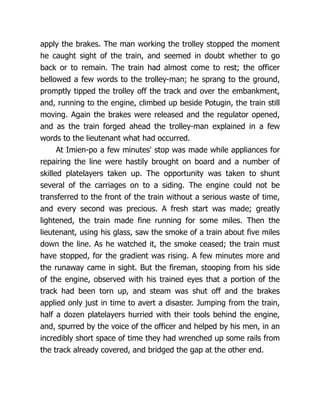apply the brakes. The man working the trolley stopped the moment
he caught sight of the train, and seemed in doubt whether to go
back or to remain. The train had almost come to rest; the officer
bellowed a few words to the trolley-man; he sprang to the ground,
promptly tipped the trolley off the track and over the embankment,
and, running to the engine, climbed up beside Potugin, the train still
moving. Again the brakes were released and the regulator opened,
and as the train forged ahead the trolley-man explained in a few
words to the lieutenant what had occurred.
At Imien-po a few minutes' stop was made while appliances for
repairing the line were hastily brought on board and a number of
skilled platelayers taken up. The opportunity was taken to shunt
several of the carriages on to a siding. The engine could not be
transferred to the front of the train without a serious waste of time,
and every second was precious. A fresh start was made; greatly
lightened, the train made fine running for some miles. Then the
lieutenant, using his glass, saw the smoke of a train about five miles
down the line. As he watched it, the smoke ceased; the train must
have stopped, for the gradient was rising. A few minutes more and
the runaway came in sight. But the fireman, stooping from his side
of the engine, observed with his trained eyes that a portion of the
track had been torn up, and steam was shut off and the brakes
applied only just in time to avert a disaster. Jumping from the train,
half a dozen platelayers hurried with their tools behind the engine,
and, spurred by the voice of the officer and helped by his men, in an
incredibly short space of time they had wrenched up some rails from
the track already covered, and bridged the gap at the other end.
 