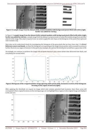 International Journal of Trend in Scientific Research and Development (IJTSRD) @ www.ijtsrd.com eISSN: 2456-6470
@ IJTSRD | Unique Paper ID – IJTSRD29749 | Volume – 4 | Issue – 1 | November-December 2019 Page 894
Figure1 A sample image from the dataset (left), isolated modules with background pixels filled with white (right,
border was added for clarity).
In Figure1 A sample image from the dataset (left), isolated modules with background pixels filled with white (right,
border was added for clarity). a sample image from the dataset is preprocessed, to isolate themodulestringsfromanyother
objects in the image. This step is required since we need to apply the next steps on the histogram of the pixels that represent
solar modules only.
Next step can be understood clearly by investigating the histogram of the gray pixels that we have from step 1. In Error!
Reference source not found., we have the histogram corresponding to the image shown earlier, with a zoomed in section to
further illustrate our region of interest. In this particular example, the optimal threshold point would have a gray value of 68.
Accordingly, we continue to partition the image with all pixels that have gray values darker than 68 turned into black, and
everything else turned white.
Figure2 Histogram of the cropped modules image ignoring white pixels (left), Zoomed-in section of the histogram
focusing on the region of interest (right).
After applying this threshold, we acquire an image which only contains potential fault locations. Since these areas still
correspond to their original locations on the starting image, we can highlight these regions in the original image and displayit
to the end user.
 