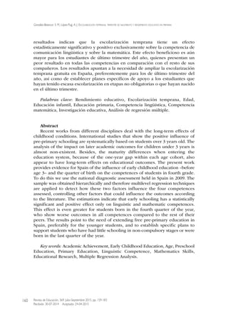 resultados indican que la escolarización temprana tiene un efecto
estadísticamente significativo y positivo exclusivamente sobre la competencia de
comunicación lingüística y sobre la matemática. Este efecto beneficioso es aún
mayor para los estudiantes de último trimestre del año, quienes presentan un
peor resultado en todas las competencias en comparación con el resto de sus
compañeros. Los resultados apuntan a la necesidad de ampliar la escolarización
temprana gratuita en España, preferentemente para los de último trimestre del
año, así como de establecer planes específicos de apoyo a los estudiantes que
hayan tenido escasa escolarización en etapas no obligatorias o que hayan nacido
en el último trimestre.
Palabras clave: Rendimiento educativo, Escolarización temprana, Edad,
Educación infantil, Educación primaria, Competencia lingüística, Competencia
matemática, Investigación educativa, Análisis de regresión múltiple.
Abstract
Recent works from different disciplines deal with the long-term effects of
childhood conditions. International studies that show the positive influence of
pre-primary schooling are systematically based on students over 3 years old. The
analysis of the impact on later academic outcomes for children under 3 years is
almost non-existent. Besides, the maturity differences when entering the
education system, because of the one-year gap within each age cohort, also
appear to have long-term effects on educational outcomes. The present work
provides evidence for Spain of the influence of early childhood education –before
age 3– and the quarter of birth on the competences of students in fourth grade.
To do this we use the national diagnostic assessment held in Spain in 2009. The
sample was obtained hierarchically and therefore multilevel regression techniques
are applied to detect how these two factors influence the four competences
assessed, controlling other factors that could influence the outcomes according
to the literature. The estimations indicate that early schooling has a statistically
significant and positive effect only on linguistic and mathematic competences.
This effect is even greater for students born in the fourth quarter of the year,
who show worse outcomes in all competences compared to the rest of their
peers. The results point to the need of extending free pre-primary education in
Spain, preferably for the younger students, and to establish specific plans to
support students who have had little schooling in non-compulsory stages or were
born in the last quarter of the year.
Key words: Academic Achievement, Early Childhood Education, Age, Preschool
Education, Primary Education, Linguistic Competence, Mathematics Skills,
Educational Research, Multiple Regression Analysis.
González-Betancor, S. M., López-Puig, A. J.. ESCOLARIzACIón TEMPRAnA, TRIMESTRE DE nACIMIEnTO y REnDIMIEnTO EDUCATIvO En PRIMARIA
Revista de Educación, 369. Julio-Septiembre 2015, pp. 159-183
Recibido: 30-07-2014 Aceptado: 24-04-2015
160
 