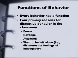 Functions of Behavior
• Every behavior has a function
• Four primary reasons for
disruptive behavior in the
classroom
– Power
– Revenge
– Attention
– Want to be left alone (i.e.,
disinterest or feelings of
inadequacy)
 