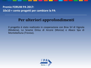 Premio FORUM PA 2017:
10x10 = cento progetti per cambiare la PA
Per ulteriori approfondimenti
Il progetto è stato realizzato in cooperazione con Brav Srl di Vignola
(Modena), Lo Sciame Onlus di Arcore (Monza) e Abaco Spa di
Montebelluna (Treviso).
 