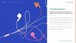 UNDERSTAND TODAY. SHAPE TOMORROW.Source:
Family Feature
Spotify offer a family option so everyone can
enjoy their own Spotify account under one roof.
Explore sign
Spotify advertise their family option as allowing
people to “Listen together, but also separately.” One
person in the household is designated as the one who
pays for the account, and everyone still has their
own, individual accounts with personal playlists.
The cost is much less than if each person was to
purchase a Premium account, making it a very cost-
effective option for families.
39
END-TO-END EXPERIENCELHBS // SPOTIFY: DOMINATING MUSIC IN THE DIGITAL AGE
 