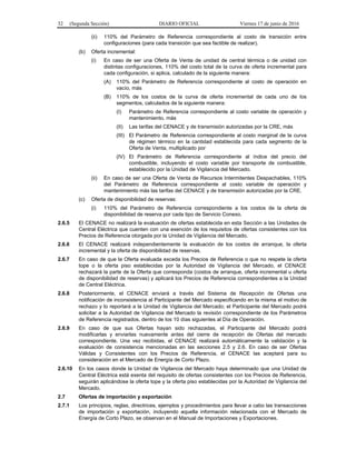 32 (Segunda Sección) DIARIO OFICIAL Viernes 17 de junio de 2016
(ii) 110% del Parámetro de Referencia correspondiente al costo de transición entre
configuraciones (para cada transición que sea factible de realizar).
(b) Oferta incremental:
(i) En caso de ser una Oferta de Venta de unidad de central térmica o de unidad con
distintas configuraciones, 110% del costo total de la curva de oferta incremental para
cada configuración, si aplica, calculado de la siguiente manera:
(A) 110% del Parámetro de Referencia correspondiente al costo de operación en
vacío, más
(B) 110% de los costos de la curva de oferta incremental de cada uno de los
segmentos, calculados de la siguiente manera:
(I) Parámetro de Referencia correspondiente al costo variable de operación y
mantenimiento, más
(II) Las tarifas del CENACE y de transmisión autorizadas por la CRE, más
(III) El Parámetro de Referencia correspondiente al costo marginal de la curva
de régimen térmico en la cantidad establecida para cada segmento de la
Oferta de Venta, multiplicado por
(IV) El Parámetro de Referencia correspondiente al índice del precio del
combustible, incluyendo el costo variable por transporte de combustible,
establecido por la Unidad de Vigilancia del Mercado.
(ii) En caso de ser una Oferta de Venta de Recursos Intermitentes Despachables, 110%
del Parámetro de Referencia correspondiente al costo variable de operación y
mantenimiento más las tarifas del CENACE y de transmisión autorizadas por la CRE.
(c) Oferta de disponibilidad de reservas:
(i) 110% del Parámetro de Referencia correspondiente a los costos de la oferta de
disponibilidad de reserva por cada tipo de Servicio Conexo.
2.6.5 El CENACE no realizará la evaluación de ofertas establecida en esta Sección a las Unidades de
Central Eléctrica que cuenten con una exención de los requisitos de ofertas consistentes con los
Precios de Referencia otorgada por la Unidad de Vigilancia del Mercado.
2.6.6 El CENACE realizará independientemente la evaluación de los costos de arranque, la oferta
incremental y la oferta de disponibilidad de reservas.
2.6.7 En caso de que la Oferta evaluada exceda los Precios de Referencia o que no respete la oferta
tope o la oferta piso establecidas por la Autoridad de Vigilancia del Mercado, el CENACE
rechazará la parte de la Oferta que corresponda (costos de arranque, oferta incremental u oferta
de disponibilidad de reservas) y aplicará los Precios de Referencia correspondientes a la Unidad
de Central Eléctrica.
2.6.8 Posteriormente, el CENACE enviará a través del Sistema de Recepción de Ofertas una
notificación de inconsistencia al Participante del Mercado especificando en la misma el motivo de
rechazo y lo reportará a la Unidad de Vigilancia del Mercado; el Participante del Mercado podrá
solicitar a la Autoridad de Vigilancia del Mercado la revisión correspondiente de los Parámetros
de Referencia registrados, dentro de los 10 días siguientes al Día de Operación.
2.6.9 En caso de que sus Ofertas hayan sido rechazadas, el Participante del Mercado podrá
modificarlas y enviarlas nuevamente antes del cierre de recepción de Ofertas del mercado
correspondiente. Una vez recibidas, el CENACE realizará automáticamente la validación y la
evaluación de consistencia mencionadas en las secciones 2.5 y 2.6. En caso de ser Ofertas
Válidas y Consistentes con los Precios de Referencia, el CENACE las aceptará para su
consideración en el Mercado de Energía de Corto Plazo.
2.6.10 En los casos donde la Unidad de Vigilancia del Mercado haya determinado que una Unidad de
Central Eléctrica está exenta del requisito de ofertas consistentes con los Precios de Referencia,
seguirán aplicándose la oferta tope y la oferta piso establecidas por la Autoridad de Vigilancia del
Mercado.
2.7 Ofertas de importación y exportación
2.7.1 Los principios, reglas, directrices, ejemplos y procedimientos para llevar a cabo las transacciones
de importación y exportación, incluyendo aquella información relacionada con el Mercado de
Energía de Corto Plazo, se observan en el Manual de Importaciones y Exportaciones.
 