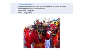 La Diablada Pillareña
Los primeros seis días de cada año, las diabladas se toman las calles,
combinan baile, música, tradición oral.
Actividades: Fotografía
Píllaro - Tungurahua
 