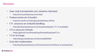 • User club (compartelo con vosotros clientes!):
– http://www.prestashop.com/club/
• Traducciones en Crowdin:
– https://crowdin.com/project/prestashop-official
• 1.7.1 anuncio en el Build DevBlog
– http://build.prestashop.com/news/prestashop-1-7-1-0-available/
• 1.7.1.x rama en GitHub:
– https://github.com/PrestaShop/PrestaShop/tree/1.7.1.x
• 1.7 en la Forge:
– http://forge.prestashop.com/browse/BOOM/
• Guia del colaborador:
– http://build.prestashop.com/howtos/misc/contribute-to-prestashop/
Recursos
 
