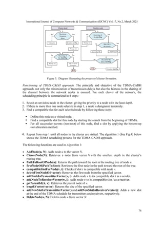 International Journal of Computer Networks & Communications (IJCNC) Vol.17, No.2, March 2025
76
Figure 3. Diagram illustrating the process of cluster formation.
Functioning of TDMA-CADH approach. The principle and objective of the TDMA-CADH
approach, not only the minimization of transmission delays but also the fairness in the sharing of
the channel between the network nodes is ensured. For each cluster of the network, the
scheduling principle is summarized in 4 steps:
1. Select an unvisited node in the cluster, giving the priority to a node with the least depth.
2. If there is more than one node selected in step 1, a node is designated randomly.
3. Find a compatible slot for each selected node by following these steps:
 Define this node as a visited node.
 Find a compatible slot for this node by starting the search from the beginning of TDMA.
 For all successive parents (non-root) of this node, find a slot by applying the bottom-up
slot allocation method.
4. Repeat from step 1 until all nodes in the cluster are visited. The algorithm 1 (See Fig.4) below
shows the TDMA scheduling process for the TDMA-CADH approach.
The following functions are used in Algorithm 1:
 AddNode(u, N): Adds node u to the vector N.
 ClosestNode(N): Retrieves a node from vector N with the smallest depth in the cluster’s
routing tree.
 PathToRootOfNode(u): Returns the path toward the root in the routing tree of node u.
 firstNodeOf(PathToRoot): Retrieves the first node in the path toward the root of the tree.
 compatibleSlotForNode(v, i): Checks if slot i is compatible with node v.
 deleteFirstNodeOf(vector): Removes the first node from the specified vector.
 addNodeInTransmitterVector(v, i): Adds node v to its compatible slot i as a sender.
 addNodeToReceiverVector(w, i): Adds node w to its compatible slot i as a receiver.
 getParentId(A, v): Retrieves the parent node of v.
 lengthVector(vector): Returns the size of the specified vector.
 addNewSlotInTransmitterVector() and addNewSlotInReceiverVector(): Adds a new slot
at the end of the TDMA schedule for transmitters and receivers, respectively.
 DeleteNode(u, N): Deletes node u from vector N.
 