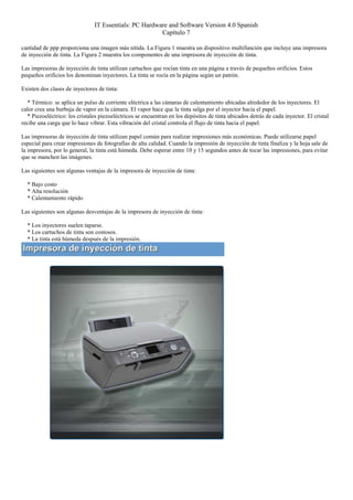 IT Essentials: PC Hardware and Software Version 4.0 Spanish
                                                        Capítulo 7

cantidad de ppp proporciona una imagen más nítida. La Figura 1 muestra un dispositivo multifunción que incluye una impresora
de inyección de tinta. La Figura 2 muestra los componentes de una impresora de inyección de tinta.

Las impresoras de inyección de tinta utilizan cartuchos que rocían tinta en una página a través de pequeños orificios. Estos
pequeños orificios los denominan inyectores. La tinta se rocía en la página según un patrón.

Existen dos clases de inyectores de tinta:

   * Térmico: se aplica un pulso de corriente eléctrica a las cámaras de calentamiento ubicadas alrededor de los inyectores. El
calor crea una burbuja de vapor en la cámara. El vapor hace que la tinta salga por el inyector hacia el papel.
   * Piezoeléctrico: los cristales piezoeléctricos se encuentran en los depósitos de tinta ubicados detrás de cada inyector. El cristal
recibe una carga que lo hace vibrar. Esta vibración del cristal controla el flujo de tinta hacia el papel.

Las impresoras de inyección de tinta utilizan papel común para realizar impresiones más económicas. Puede utilizarse papel
especial para crear impresiones de fotografías de alta calidad. Cuando la impresión de inyección de tinta finaliza y la hoja sale de
la impresora, por lo general, la tinta está húmeda. Debe esperar entre 10 y 15 segundos antes de tocar las impresiones, para evitar
que se manchen las imágenes.

Las siguientes son algunas ventajas de la impresora de inyección de tinta:

  * Bajo costo
  * Alta resolución
  * Calentamiento rápido

Las siguientes son algunas desventajas de la impresora de inyección de tinta:

  * Los inyectores suelen taparse.
  * Los cartuchos de tinta son costosos.
  * La tinta está húmeda después de la impresión.
 