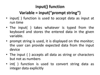 input() function
Variable = input(“prompt string”)
• input( ) function is used to accept data as input at
run time
• The input( ) takes whatever is typed from the
keyboard and stores the entered data in the given
variable.
• prompt string is used, it is displayed on the monitor;
the user can provide expected data from the input
device
• The input ( ) accepts all data as string or characters
but not as numbers
• int( ) function is used to convert string data as
integer data explicitly
 