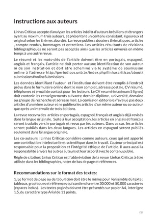 232
Instructions aux auteurs
Linhas Críticas accepte d’analyser les articles inédits d’auteurs brésiliens et étrangers
ayant au maximum trois auteurs, et présentant un contenu consistant, rigoureux et
original selon les thèmes abordés. La revue publiera dossiers thématiques, articles
, compte-rendus, hommages et entretiens. Les articles résultants de révisions
bibliographiques ne seront pas acceptés ainsi que les articles envoyés en même
temps à une autre revue.
Le résumé et les mots-clés de l’article doivent être en portugais, espagnol,
anglais et français. L’article ne doit porter aucune identification de son auteur
ni de son institution et doit être acheminé via le système de soumission
online à l’adresse http://periodicos.unb.br/index.php/linhascriticas/about/
submissions#onlineSubmissions .
Les données identifiant l’auteur et l’institution doivent être remplis à l’endroit
prévu dans le formulaire online dont le nom complet, adresse postale, CV résumé,
téléphones et e-mail de contact pour les lecteurs. Le CV resumé (maximum 5 lignes)
doit contenir les renseignements suivants: dernier diplôme, université, domaine
ou groupe de recherche et adresse mail. La comission éditoriale n’évalue pas deux
articles d’un même auteur et ne publiera les articles d’un même auteur ou co-auteur
que après un intervalle de trois éditions.
La revue recevra des articles en portugais, espagnol, français et anglais déjà revisés
dans la langue originale. Suite à leur acceptation, les articles en anglais et français
seront traduits vers le portugais et revus par les auteurs. Dans ce cas, les articles
seront publiés dans les deux langues. Les articles en espagnol seront publiés
seulement dans la langue originale.
Les co-auteurs : Linhas Críticas considère comme auteurs, ceux qui ont apporté
une contribution intelectuelle et scientifique dans le travail. L’auteur principal est
responsable pour la proposition et l’intégrité éthique de l’article. Il aura aussi la
responsabilité envers les autres auteurs et leur accord avec le contenu publié.
Règle de citation: Linhas Críticas est l’abbréviation de la revue Linhas Críticas à être
utilisée dans les bibliographies, notes de bas de page et références.
Recommandations sur le format des textes:
1. Le format de page ou de tabulation doit être le même pour l’ensemble du texte :
tableaux, graphiques et références qui contiendra entre 30.000 et 50.000 caracteres
(espaces inclus). Les textes paginés doivent être présentés sur papier A4, interligne
1.5, du caractère type Arial de 11 points.
 