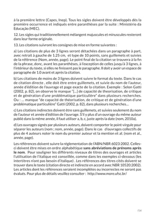 234
à la première lettre (Capes, Inep). Tous les sigles doivent être développés dès la
première occurrence et indiqués entre paranthèses par la suite : Ministério da
Educação (MEC).
12. Les sigles qui traditionnellement mélangent majuscules et minuscules resteront
dans leur forme originale.
13. Les citations suivront les consignes de mise en forme suivantes :
a) Les citations de plus de 3 lignes seront détachées dans un paragraphe à part,
avec retrait à gauche de 1.25 cm, et type de 10 points, sans guillemets et suivies
de la référence (Nom, année, page). Le point final de la citation se trouvera à la fin
de la phrase, donc, avant les paranthèses, à l’exception de celles jusqu’à 3 lignes, à
l’intérieur du texte, si elles ne finissent pas le paragraphe. Il doit y avoir un espace de
paragraphe de 1.0 avant et après la citation.
b) Les citations de moins de 3 lignes doivent suivre le format du texte. Dans le cas
de citation directe , elle doit être entre guillemets, et suivie du nom de l’auteur,
année d’édition de l’ouvrage et page exacte de la citation. Exemple : Selon Gatti
(2002, p. 82), on observe le manque “[...] de capacité de theorisation, de critique
et de génération d’une problématique particulière” dans plusieurs recherches.
Ou : … manque “de capacité de théorisation, de critique et de génération d’une
problématique particulière” Gatti (2002, p. 82), dans plusieurs recherches…
c) Les citations indirectes doivent être sans guillemets, et suivies seulement du nom
de l’auteur et année d’édition de l’ouvrage. S’il y plus d’un ouvrage du même auteur
publié dans la même année, il faut utiliser a, b, c, juste après la date (nom, 2010a).
d) Les ouvrages signés par plusieurs auteurs, doivent comporter le point-virgule pour
séparer les auteurs (nom ; nom, année, page). Dans le cas d’ouvrages collectifs de
plus de 4 auteurs noter le nom du premier auteur et la mention et al. (nom et al.,
année, page).
Les références doivent suivre la réglementation de l’ABN/NBR 6023:2002. Celles-
ci doivent être mises en ordre alphabétique sans abréviations de prénoms après
le nom. Pour souligner les différents niveaux de titres des ouvrages et articles
l’utilisation de l’italique est conseillée, comme dans les exemples ci-dessous (les
intertitres n’ont pas besoin d’italique) . Les références des titres cités doivent se
trouver dans le texte (citation directe et indirecte en accord avec NBR 10520:2002).
Les articles dont les références seraient incomplètes ou incorrectes ne seront pas
évalués. Pour plus de détails veuillez consulter : http://www.more.ufsc.br/
 